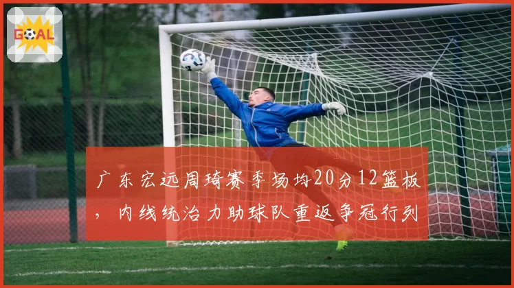 广东宏远周琦赛季场均20分12篮板，内线统治力助球队重返争冠行列