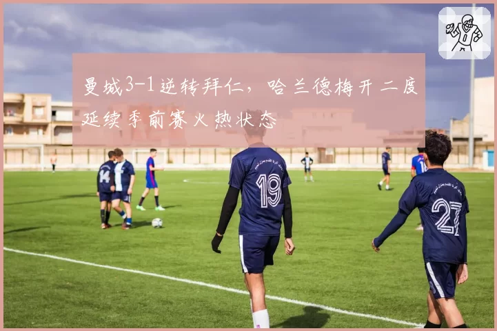 曼城3-1逆转拜仁，哈兰德梅开二度延续季前赛火热状态
