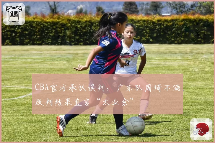 CBA官方承认误判,广东队周琦不满改判结果直言“太业余”