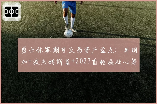 勇士休赛期可交易资产盘点:库明加+波杰姆斯基+2027首轮成核心筹码
