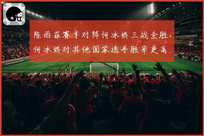 陈雨菲赛季对阵何冰娇三战全胜，何冰娇对其他国家选手胜率更高