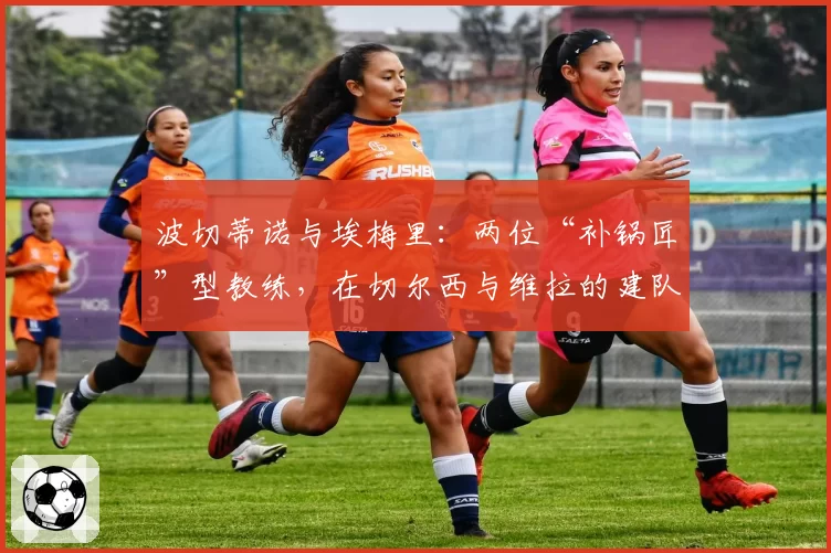 波切蒂诺与埃梅里：两位“补锅匠”型教练，在切尔西与维拉的建队效率对比