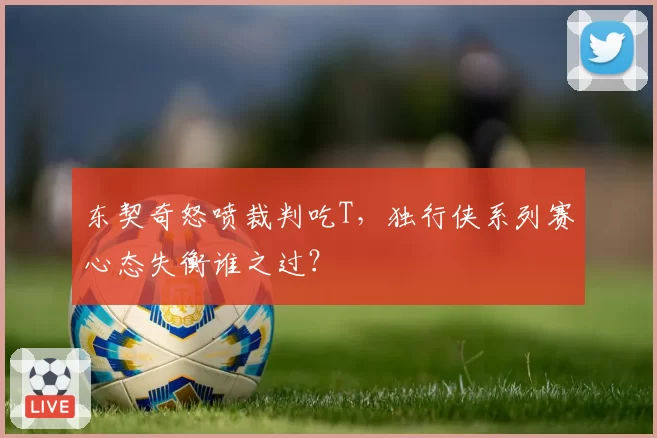 东契奇怒喷裁判吃T，独行侠系列赛心态失衡谁之过？