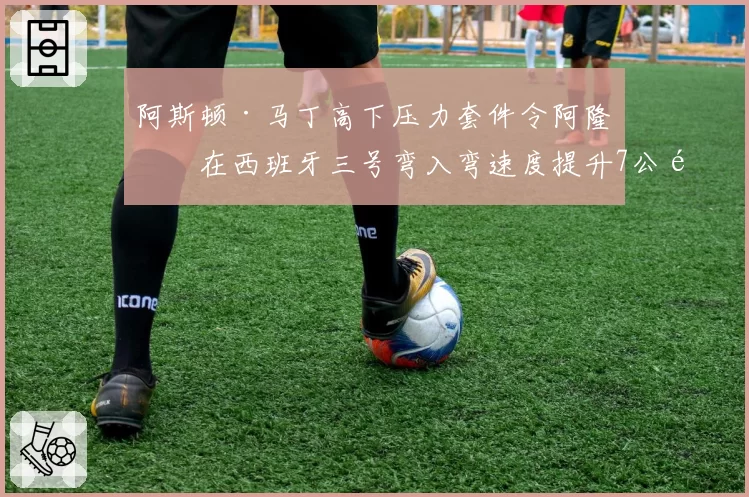 阿斯顿·马丁高下压力套件令阿隆索在西班牙三号弯入弯速度提升7公里