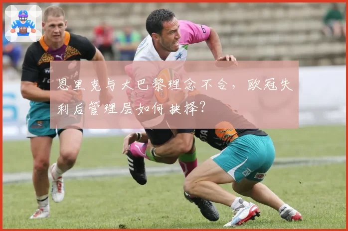恩里克与大巴黎理念不合,欧冠失利后管理层如何抉择?